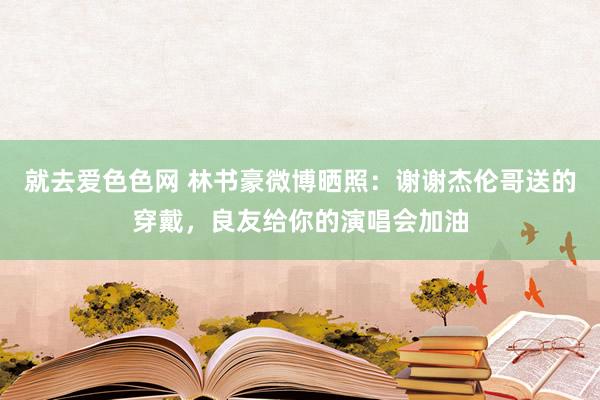 就去爱色色网 林书豪微博晒照：谢谢杰伦哥送的穿戴，良友给你的演唱会加油