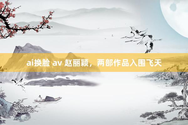 ai换脸 av 赵丽颖，两部作品入围飞天