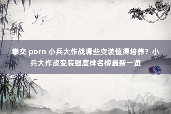 拳交 porn 小兵大作战哪些变装值得培养？小兵大作战变装强度排名榜最新一览