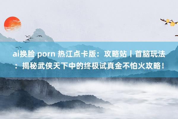 ai换脸 porn 热江点卡版：攻略站丨首脑玩法：揭秘武侠天下中的终极试真金不怕火攻略！