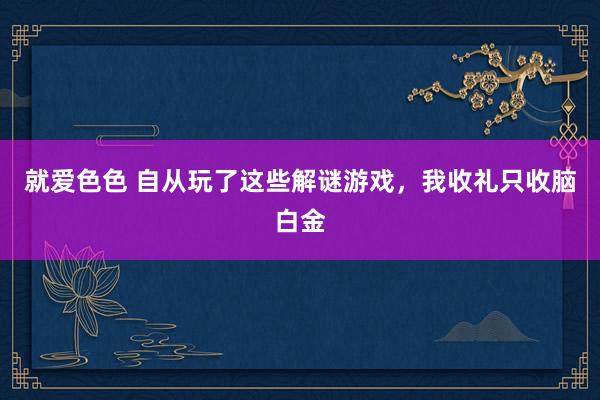 就爱色色 自从玩了这些解谜游戏，我收礼只收脑白金