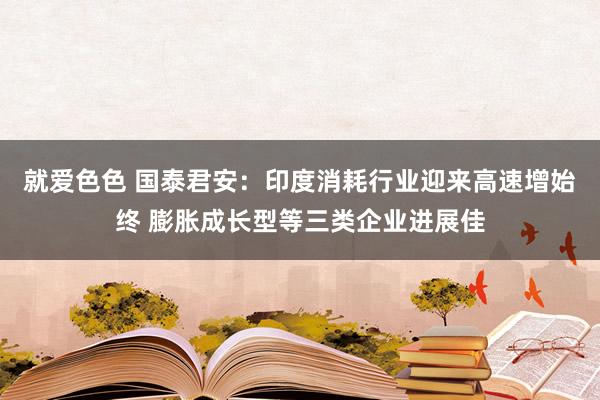 就爱色色 国泰君安：印度消耗行业迎来高速增始终 膨胀成长型等三类企业进展佳