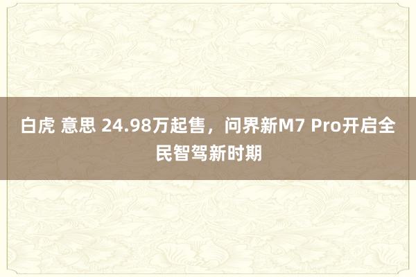 白虎 意思 24.98万起售，问界新M7 Pro开启全民智驾新时期