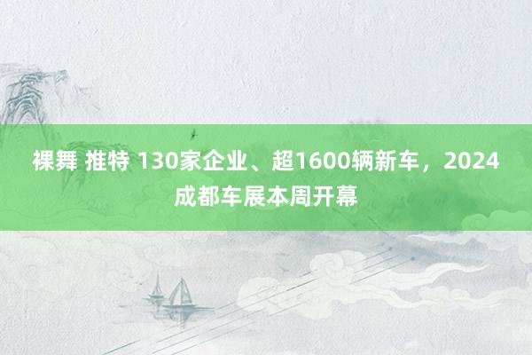 裸舞 推特 130家企业、超1600辆新车，2024成都车展本周开幕