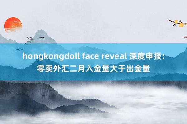 hongkongdoll face reveal 深度申报：零卖外汇二月入金量大于出金量