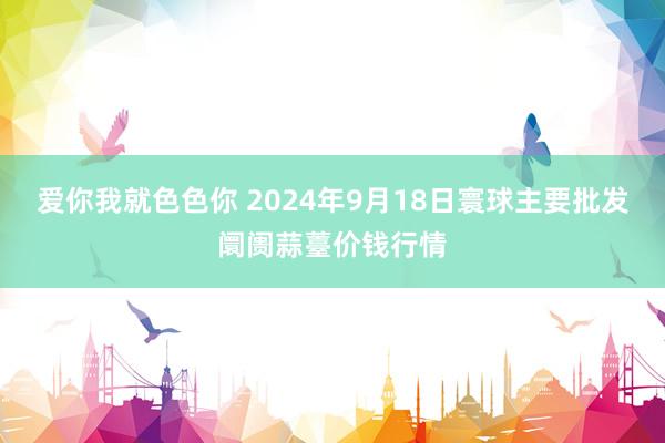 爱你我就色色你 2024年9月18日寰球主要批发阛阓蒜薹价钱行情