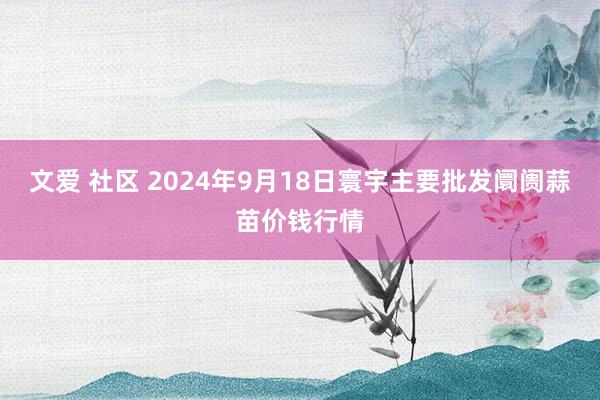 文爱 社区 2024年9月18日寰宇主要批发阛阓蒜苗价钱行情