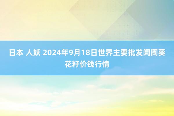 日本 人妖 2024年9月18日世界主要批发阛阓葵花籽价钱行情