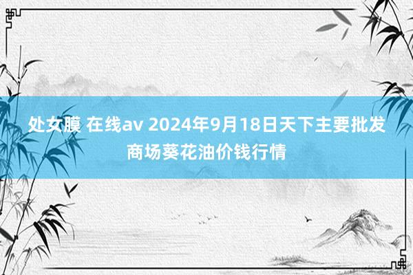 处女膜 在线av 2024年9月18日天下主要批发商场葵花油价钱行情