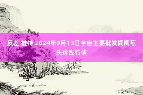 反差 推特 2024年9月18日宇宙主要批发阛阓葱头价钱行情