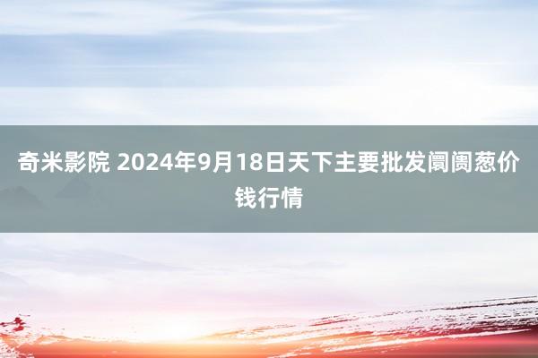 奇米影院 2024年9月18日天下主要批发阛阓葱价钱行情