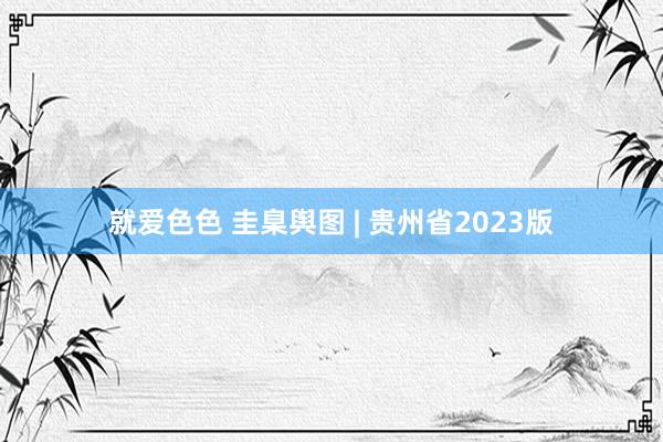 就爱色色 圭臬舆图 | 贵州省2023版