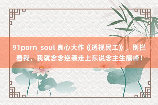 91porn_soul 良心大作《透视民工》，别拦着我，我就念念逆袭走上东说念主生巅峰！