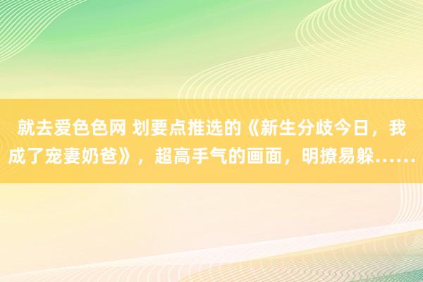 就去爱色色网 划要点推选的《新生分歧今日，我成了宠妻奶爸》，超高手气的画面，明撩易躲……