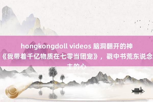 hongkongdoll videos 脑洞翻开的神奇作品《我带着千亿物质在七零当团宠》，戳中书荒东说念主的心