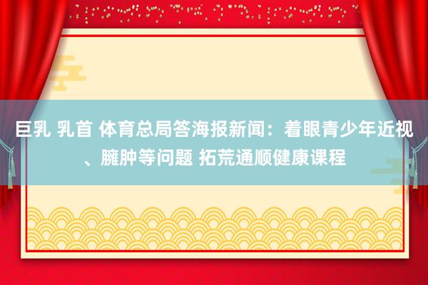 巨乳 乳首 体育总局答海报新闻：着眼青少年近视、臃肿等问题 拓荒通顺健康课程