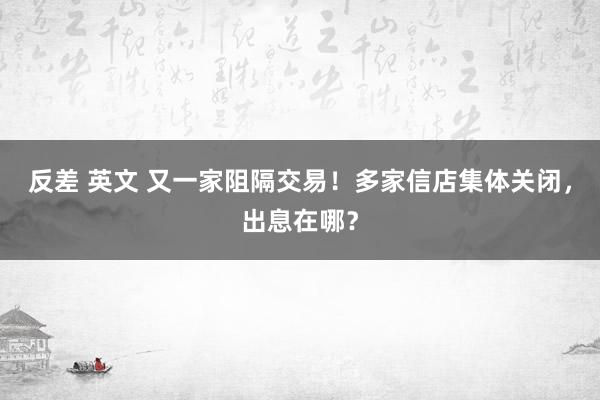 反差 英文 又一家阻隔交易！多家信店集体关闭，出息在哪？