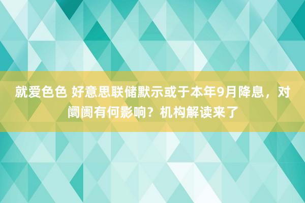 就爱色色 好意思联储默示或于本年9月降息，对阛阓有何影响？机构解读来了