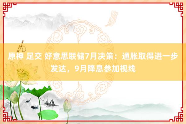 原神 足交 好意思联储7月决策：通胀取得进一步发达，9月降息参加视线