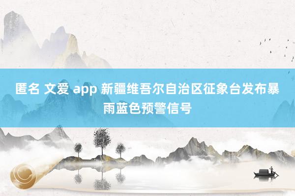 匿名 文爱 app 新疆维吾尔自治区征象台发布暴雨蓝色预警信号