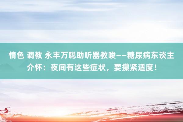 情色 调教 永丰万聪助听器教唆——糖尿病东谈主介怀：夜间有这些症状，要攥紧适度！