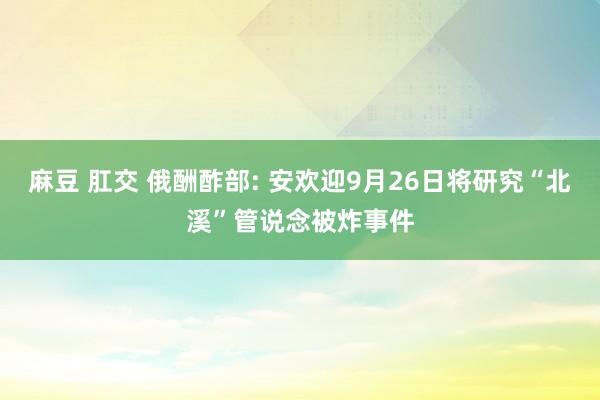 麻豆 肛交 俄酬酢部: 安欢迎9月26日将研究“北溪”管说念被炸事件