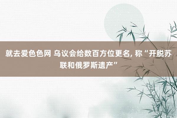 就去爱色色网 乌议会给数百方位更名， 称“开脱苏联和俄罗斯遗产”