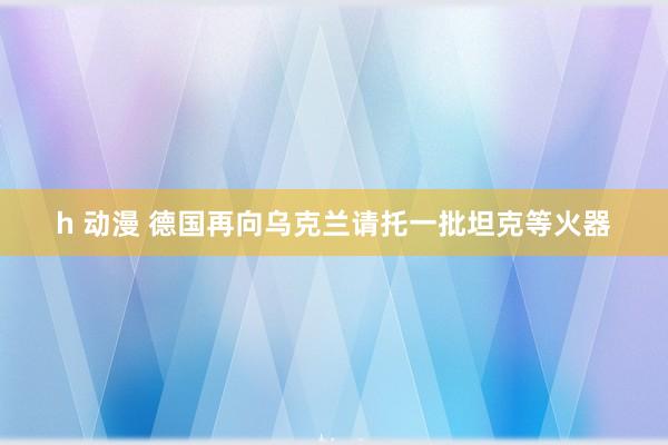 h 动漫 德国再向乌克兰请托一批坦克等火器