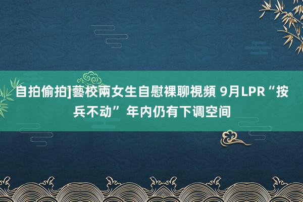 自拍偷拍]藝校兩女生自慰裸聊視頻 9月LPR“按兵不动” 年内仍有下调空间