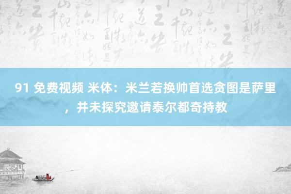 91 免费视频 米体：米兰若换帅首选贪图是萨里，并未探究邀请泰尔都奇持教