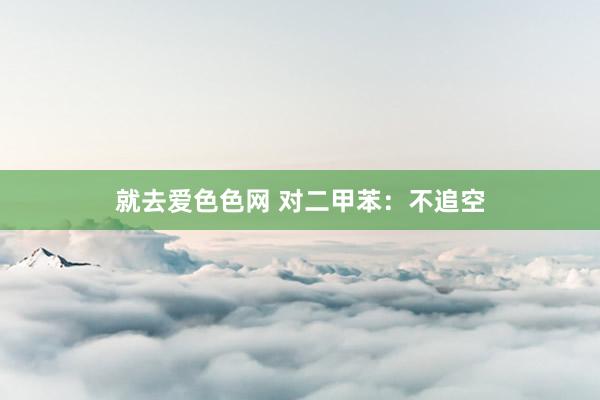 就去爱色色网 对二甲苯：不追空