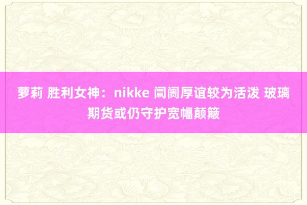 萝莉 胜利女神：nikke 阛阓厚谊较为活泼 玻璃期货或仍守护宽幅颠簸