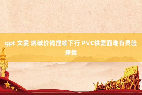 gpt 文爱 烧碱价钱捏续下行 PVC供需面难有灵验撑捏