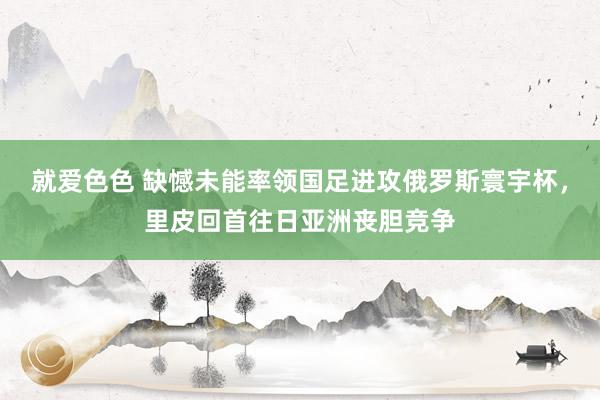 就爱色色 缺憾未能率领国足进攻俄罗斯寰宇杯，里皮回首往日亚洲丧胆竞争