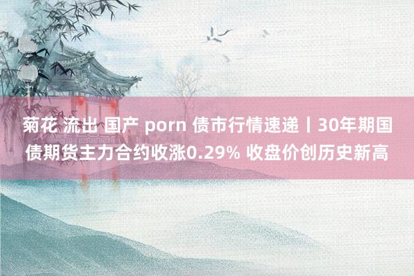 菊花 流出 国产 porn 债市行情速递丨30年期国债期货主力合约收涨0.29% 收盘价创历史新高