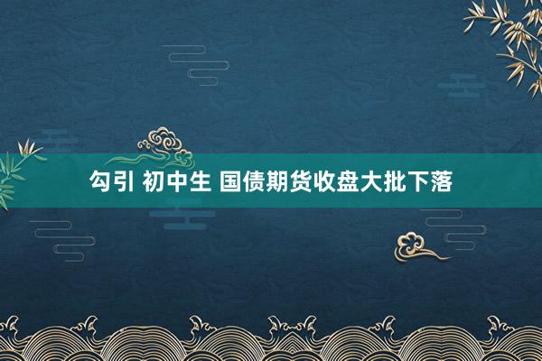 勾引 初中生 国债期货收盘大批下落