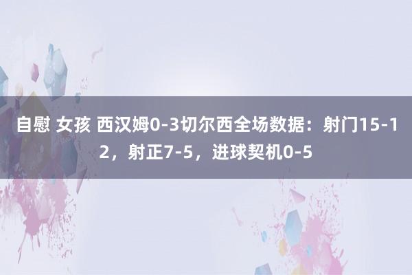 自慰 女孩 西汉姆0-3切尔西全场数据：射门15-12，射正7-5，进球契机0-5