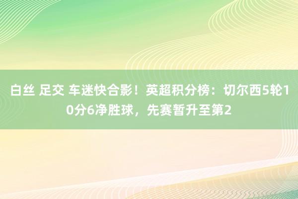 白丝 足交 车迷快合影！英超积分榜：切尔西5轮10分6净胜球，先赛暂升至第2