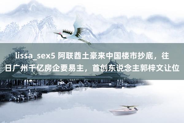 lissa_sex5 阿联酋土豪来中国楼市抄底，往日广州千亿房企要易主，首创东说念主郭梓文让位