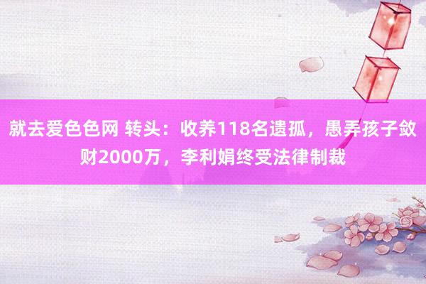 就去爱色色网 转头：收养118名遗孤，愚弄孩子敛财2000万，李利娟终受法律制裁