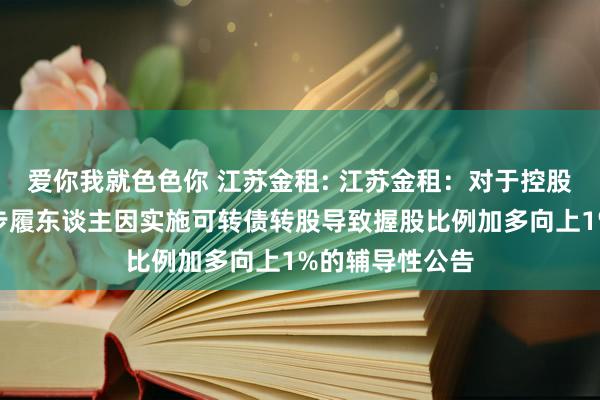 爱你我就色色你 江苏金租: 江苏金租：对于控股鼓舞过火一致步履东谈主因实施可转债转股导致握股比例加多向上1%的辅导性公告