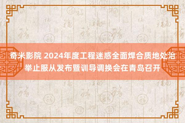 奇米影院 2024年度工程迷惑全面焊合质地处治举止服从发布暨训导调换会在青岛召开