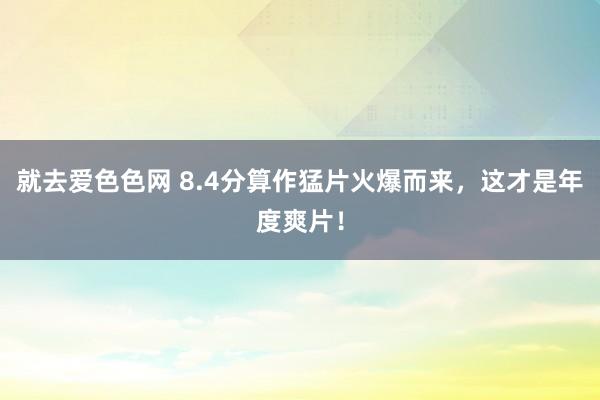 就去爱色色网 8.4分算作猛片火爆而来，这才是年度爽片！