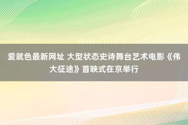 爱就色最新网址 大型状态史诗舞台艺术电影《伟大征途》首映式在京举行