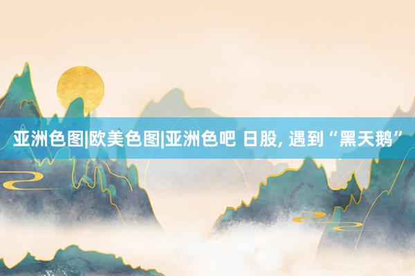 亚洲色图|欧美色图|亚洲色吧 日股， 遇到“黑天鹅”