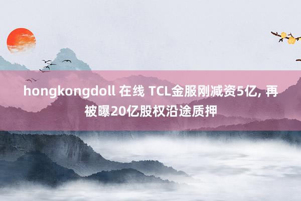 hongkongdoll 在线 TCL金服刚减资5亿， 再被曝20亿股权沿途质押