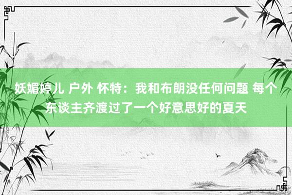 妖媚婷儿 户外 怀特：我和布朗没任何问题 每个东谈主齐渡过了一个好意思好的夏天