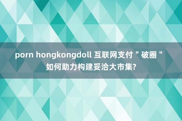 porn hongkongdoll 互联网支付＂破圈＂ 如何助力构建妥洽大市集?