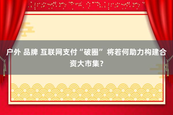 户外 品牌 互联网支付“破圈” 将若何助力构建合资大市集？