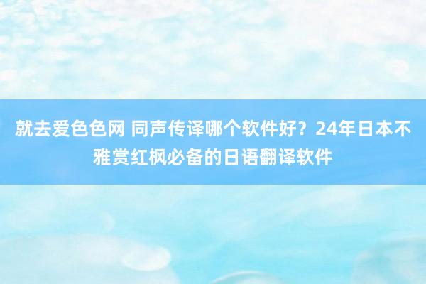 就去爱色色网 同声传译哪个软件好？24年日本不雅赏红枫必备的日语翻译软件